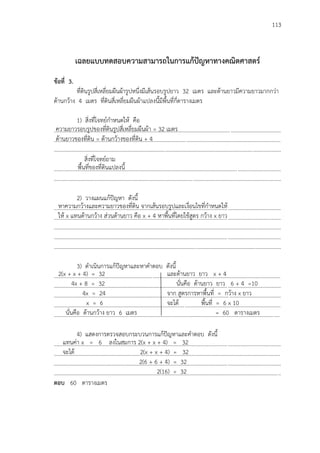 113
เฉลยแบบทดสอบความสามารถในการแก้ปัญหาทางคณิตศาสตร์
ข้อที่ 3.
ที่ดินรูปสี่เหลี่ยมผืนผ้ารูปหนึ่งมีเส้นรอบรูปยาว 32 เมตร และด้านยาวมีความยาวมากกว่า
ด้านกว้าง 4 เมตร ที่ดินสี่เหลี่ยมผืนผ้าแปลงนี้มีพื้นที่กี่ตารางเมตร
1) สิ่งที่โจทย์กาหนดให้ คือ
...................................................................................................................................................................
...................................................................................................................................................................
...................................................................................................................................................................
สิ่งที่โจทย์ถาม
...................................................................................................................................................................
...................................................................................................................................................................
2) วางแผนแก้ปัญหา ดังนี้
...................................................................................................................................................................
...................................................................................................................................................................
...................................................................................................................................................................
...................................................................................................................................................................
...................................................................................................................................................................
3) ดาเนินการแก้ปัญหาและหาคาตอบ ดังนี้
...................................................................................................................................................................
...................................................................................................................................................................
...................................................................................................................................................................
...................................................................................................................................................................
..................................................................................................................................................................
4) แสดงการตรวจสอบกระบวนการแก้ปัญหาและคาตอบ ดังนี้
...................................................................................................................................................................
...................................................................................................................................................................
...................................................................................................................................................................
...................................................................................................................................................................
ตอบ 60 ตารางเมตร
ความยาวรอบรูปของที่ดินรูปสี่เหลี่ยมผืนผ้า = 32 เมตร
ด้านยาวของที่ดิน = ด้านกว้างของที่ดิน + 4
พื้นที่ของที่ดินแปลงนี้
2(x + x + 4) = 32
4x + 8 = 32
4x = 24
x = 6
นั่นคือ ด้านกว้าง ยาว 6 เมตร
และด้านยาว ยาว x + 4
นั่นคือ ด้านยาว ยาว 6 + 4 =10
จาก สูตรการหาพื้นที่ = กว้าง x ยาว
จะได้ พื้นที่ = 6 x 10
= 60 ตารางเมตร
หาความกว้างและความยาวของที่ดิน จากเส้นรอบรูปและเงื่อนไขที่กาหนดให้
ให้ x แทนด้านกว้าง ส่วนด้านยาว คือ x + 4 หาพื้นที่โดยใช้สูตร กว้าง x ยาว
แทนค่า x = 6 ลงในสมการ 2(x + x + 4) = 32
จะได้ 2(x + x + 4) = 32
2(6 + 6 + 4) = 32
2(16) = 32
 
