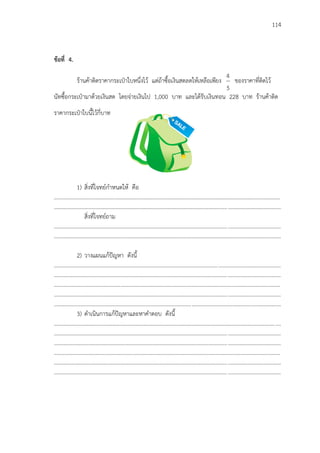 114
ข้อที่ 4.
ร้านค้าติดราคากระเป฻าใบหนึ่งไว้ แต่ถ้าซื้อเงินสดลดให้เหลือเพียง
5
4
ของราคาที่ติดไว้
นัทซื้อกระเป฻ามาด้วยเงินสด โดยจ่ายเงินไป 1,000 บาท และได้รับเงินทอน 228 บาท ร้านค้าติด
ราคากระเป฻าใบนี้ไว้กี่บาท
1) สิ่งที่โจทย์กาหนดให้ คือ
...................................................................................................................................................................
...................................................................................................................................................................
สิ่งที่โจทย์ถาม
...................................................................................................................................................................
...................................................................................................................................................................
2) วางแผนแก้ปัญหา ดังนี้
...................................................................................................................................................................
...................................................................................................................................................................
...................................................................................................................................................................
...................................................................................................................................................................
...................................................................................................................................................................
3) ดาเนินการแก้ปัญหาและหาคาตอบ ดังนี้
...................................................................................................................................................................
...................................................................................................................................................................
...................................................................................................................................................................
...................................................................................................................................................................
...................................................................................................................................................................
...................................................................................................................................................................
 