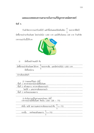 116
เฉลยแบบทดสอบความสามารถในการแก้ปัญหาทางคณิตศาสตร์
ข้อที่ 4.
ร้านค้าติดราคากระเป฻าใบหนึ่งไว้ แต่ถ้าซื้อเงินสดลดให้เหลือเพียง
5
4
ของราคาที่ติดไว้
นัทซื้อกระเป฻ามาด้วยเงินสด โดยจ่ายเงินไป 1,000 บาท และได้รับเงินทอน 228 บาท ร้านค้าติด
ราคากระเป฻าใบนี้ไว้กี่บาท
1) สิ่งที่โจทย์กาหนดให้ คือ
...................................................................................................................................................................
...................................................................................................................................................................
สิ่งที่โจทย์ถาม
...................................................................................................................................................................
...................................................................................................................................................................
2) วางแผนแก้ปัญหา ดังนี้
...................................................................................................................................................................
...................................................................................................................................................................
...................................................................................................................................................................
...................................................................................................................................................................
...................................................................................................................................................................
3) ดาเนินการแก้ปัญหาและหาคาตอบ ดังนี้
...................................................................................................................................................................
...................................................................................................................................................................
...................................................................................................................................................................
...................................................................................................................................................................
...................................................................................................................................................................
...................................................................................................................................................................
นัทซื้อกระเป฻าด้วยเงินสด ได้ราคา
5
4
ของราคาเต็ม และนัทจ่ายเงินไป 1,000 บาท
2(6 + 6 + 4) =32
2(16) =32
ราคาเต็มของสินค้า
2(6 + 6 + 4) =32
2(16) =32ขั้นที่ 1 หาราคาของกระเป฻าเมื่อซื้อเงินสด
ขั้นที่ 2 สร้างสมการ หาราคาเต็มของกระเป฻า
โดยให้ x แทนราคาเต็มของกระเป฻า
ขั้นที่ 3 หาคาตอบของสมการ
ราคากระเป฻าเมื่อซื้อเงินสด คิดเป็น 1,000 - 228 = 772
ดังนั้น จะได้ สมการแสดงราคาเต็มของกระเป฻าคือ
5
4
x = 772
จากนั้น หาคาตอบด้วยสมการ
5
4
x = 772
 