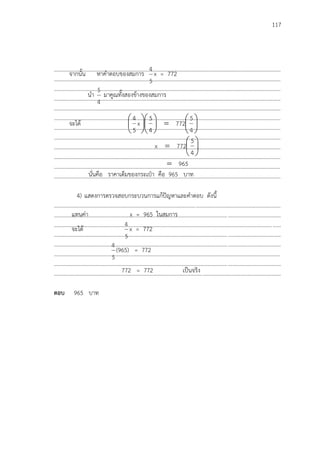 117
…………………………………………………………………………………………………………………………………………………
…………………………………………………………………………………………………………………………………………………
…………………………………………………………………………………………………………………………………………………
…………………………………………………………………………………………………………………………………………………
…………………………………………………………………………………………………………………………………………………
…………………………………………………………………………………………………………………………………………………
…………………………………………………………………………………………………………………………………………………
…………………………………………………………………………………………………………………………………………………
…………………………………………………………………………………………………………………………………………………
…………………………………………………………………………………………………………………………………………………
…………………………………………………………………………………………………………………………………………………
…………………………………………………………………………………………………………………………………………………
4) แสดงการตรวจสอบกระบวนการแก้ปัญหาและคาตอบ ดังนี้
...................................................................................................................................................................
...................................................................................................................................................................
...................................................................................................................................................................
...................................................................................................................................................................
...................................................................................................................................................................
...................................................................................................................................................................
...................................................................................................................................................................
...................................................................................................................................................................
ตอบ 965 บาท
จากนั้น หาคาตอบของสมการ
5
4
x = 772
นา
4
5
มาคูณทั้งสองข้างของสมการ
จะได้ 

















4
5
772
4
5
x
5
4







4
5
772x
965
นั่นคือ ราคาเต็มของกระเป฻า คือ 965 บาท
แทนค่า x = 965 ในสมการ
จะได้
5
4
x = 772
5
4
(965) = 772
772 = 772 เป็นจริง
 