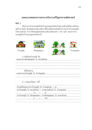 120
เฉลยแบบทดสอบความสามารถในการแก้ปัญหาทางคณิตศาสตร์
ข้อที่ 5.
เส้นทางจากบ้านของหนูนิดไปยังบ้านของหนูหน่อยต้องผ่านสนามเด็กเล่นซึ่งสนามเด็กเล่น
อยู่กึ่งกลางพอดี ห้องสมุดชุมชนอยู่บนเส้นทางนี้ด้วยเหมือนกันแต่อยู่กึ่งกลางระหว่างบ้านของหนูนิด
กับสนามเด็กเล่น ถ้าจากห้องสมุดชุมชนถึงสนามเด็กเล่นมีระยะทาง 700 เมตร ระยะจากบ้าน
ของหนูนิดไปบ้านของหนูหน่อยเป็นเท่าไร
1) สิ่งที่โจทย์กาหนดให้ คือ
...................................................................................................................................................................
...................................................................................................................................................................
...................................................................................................................................................................
...................................................................................................................................................................
สิ่งที่โจทย์ถาม
...................................................................................................................................................................
...................................................................................................................................................................
2) วางแผนแก้ปัญหา ดังนี้
...................................................................................................................................................................
...................................................................................................................................................................
...................................................................................................................................................................
...................................................................................................................................................................
...................................................................................................................................................................
...................................................................................................................................................................
...................................................................................................................................................................
บ้านหนูนิด ห้องสมุดชุมชน สนามเด็กเล่น บ้านหนูหน่อย
ระยะทางจากห้องสมุดชุมชน ไป สนามเด็กเล่น
ระยะทางจากบ้านหนูนิด ไป บ้านหนูหน่อย
กาหนดให้ระยะทางจากบ้านหนูนิด ไป บ้านหนูหน่อย = 4x
จากบ้านหนูนิด ไป สนามเด็กเล่น = จากสนามเด็กเล่น ไป บ้านหนูหน่อย
2x = 2x
จากบ้านหนูนิด ไป ห้องสมุดชุมชน = จากห้องสมุดชุมชน ไป สนามเด็กเล่น
X = 700
 