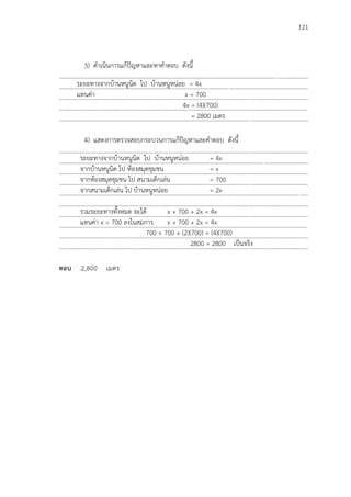 121
3) ดาเนินการแก้ปัญหาและหาคาตอบ ดังนี้
...................................................................................................................................................................
...................................................................................................................................................................
...................................................................................................................................................................
...................................................................................................................................................................
...................................................................................................................................................................
4) แสดงการตรวจสอบกระบวนการแก้ปัญหาและคาตอบ ดังนี้
...................................................................................................................................................................
...................................................................................................................................................................
...................................................................................................................................................................
...................................................................................................................................................................
...................................................................................................................................................................
...................................................................................................................................................................
...................................................................................................................................................................
...................................................................................................................................................................
...................................................................................................................................................................
...................................................................................................................................................................
ตอบ 2,800 เมตร
ระยะทางจากบ้านหนูนิด ไป บ้านหนูหน่อย = 4x
แทนค่า x = 700
4x = (4)(700)
= 2800 เมตร
ระยะทางจากบ้านหนูนิด ไป บ้านหนูหน่อย = 4x
จากบ้านหนูนิด ไป ห้องสมุดชุมชน = x
จากห้องสมุดชุมชน ไป สนามเด็กเล่น = 700
จากสนามเด็กเล่น ไป บ้านหนูหน่อย = 2x
รวมระยะทางทั้งหมด จะได้ x + 700 + 2x = 4x
แทนค่า x = 700 ลงในสมการ x + 700 + 2x = 4x
700 + 700 + (2)(700) = (4)(700)
2800 = 2800 เป็นจริง
 