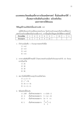 15
แบบทดสอบวัดผลสัมฤทธิ์ทางการเรียนคณิตศาสตร์ ชั้นมัธยมศึกษาปีที่ 1
เรื่องสมการเชิงเส้นตัวแปรเดียว ฉบับหลังเรียน
และการตรวจให้คะแนน
ใช้ข้อมูลที่กาหนดให้ต่อไปนี้ตอบคาถามข้อ 1-4
ครูให้นักเรียนบอกจานวนที่ชอบมาสองจานวน โดยจานวนจานวนแรกเป็นจานวนที่น้อยกว่า
และจานวนจานวนที่สองเป็นจานวนที่มากกว่า จากนั้นครูจึงนาข้อมูลมาเรียงได้ดังตารางต่อไปนี้
จานวนน้อย 1 2 3 4 5 … 15 … n
จานวนมาก 6 7 8 9 10
1. ถ้าจานวนน้อยคือ n จานวนมากจะตรงกับข้อใด
1) n+2
2) n+3
3) n+4
4) n+5
2. จากความสัมพันธ์ที่กาหนดให้ ถ้าผลบวกของจานวนน้อยกับจานวนมากเท่ากับ 65 จานวน
มากเป็นเท่าใด
1) 25
2) 30
3) 35
4) 40
3. สมการในข้อใดที่มีจานวนทุกจานวนเป็นคาตอบ
1) y + 3 = -5
2) x 2
= 36
3) 2x + x = 3x
4) m + 6 = m
4. ข้อใดต่อไปนี้เป็นจริง
1) 2.64 เป็นคาตอบของสมการ x + 0.64 = 2
2) -5 เป็นคาตอบของสมการ 5 – (-x) = 10
3) 3 เป็นคาตอบของสมการ 5x – 9 = 6
4) 5 เป็นคาตอบของสมการ 3
5
y
5
2

 