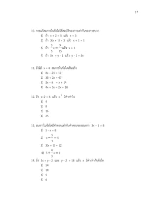 17
10. การแก้สมการในข้อใดใช้สมบัติของการเท่ากันของการบวก
1) ถ้า x + 2 = 5 แล้ว x = 3
2) ถ้า 3(x + 1) = 3 แล้ว x + 1 = 1
3) ถ้า
15
9
x
5
3
 แล้ว x = 1
4) ถ้า 5x = y - 1 แล้ว y - 1 = 5x
11. ถ้าให้ x = 4 สมการในข้อใดเป็นจริง
1) 8x – 23 = 19
2) 35 + 2x = 47
3) 5x – 6 = x + 14
4) 4x + 3x = 2x + 20
12. ถ้า x+2 = 6 แล้ว x 2
มีค่าเท่าไร
1) 4
2) 8
3) 16
4) 25
13. สมการในข้อใดมีคาตอบเท่ากับคาตอบของสมการ 3x – 1 = 8
1) 5 - x = 8
2) 4
3
5
x 
3) 3(x + 1) = 12
4) 1x
3
4
3 
14. ถ้า 3x = y - 2 และ y - 2 = 18 แล้ว x มีค่าเท่ากับข้อใด
1) 54
2) 18
3) 9
4) 6
 