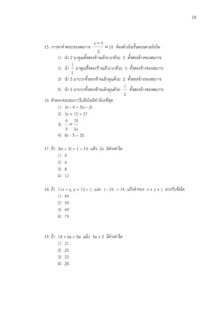 18
15. การหาคาตอบของสมการ 10
2
5x


ต้องดาเนินขั้นตอนตามข้อใด
1) นา 2 มาคูณทั้งสองข้างแล้วบวกด้วย 5 ทั้งสองข้างของสมการ
2) นา
2
1
มาคูณทั้งสองข้างแล้วบวกด้วย 5 ทั้งสองข้างของสมการ
3) นา 5 มาบวกทั้งสองข้างแล้วคูณด้วย 2 ทั้งสองข้างของสมการ
4) นา 5 มาบวกทั้งสองข้างแล้วคูณด้วย
2
1
ทั้งสองข้างของสมการ
16. คาตอบของสมการในข้อใดมีค่าน้อยที่สุด
1) 3x - 4 = 5(x - 2)
2) 3x + 15 = 27
3)
x3
20
9
6

4) 8x - 5 = 35
17. ถ้า 3(x + 1) + 1 = 10 แล้ว 2x มีค่าเท่าใด
1) 4
2) 6
3) 8
4) 12
18. ถ้า 11x = y, y + 13 = z และ z - 21 = 14 แล้วค่าของ x + y + z ตรงกับข้อใด
1) 49
2) 59
3) 69
4) 79
19. ถ้า 14 + 6a = 8a แล้ว 3a + 2 มีค่าเท่าใด
1) 21
2) 22
3) 23
4) 24
 
