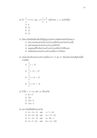 19
20. ถ้า 51
2
x
 และ
2
5
2
1
y  แล้วค่าของ x - y ตรงกับข้อใด
1) 8
2) 10
3) 12
4) 14
21. ข้อความในข้อใดเมื่อเปลี่ยนให้อยู่ในรูปประโยคทางคณิตศาสตร์แล้วเป็นสมการ
1) ผลบวกของสองเท่าของจานวนจานวนหนึ่งกับสามเท่าของจานวนนั้น
2) ผลต่างของสองเท่าของจานวนจานวนหนึ่งกับห้า
3) ผลคูณของสี่กับเจ็ดเท่าของจานวนจานวนหนึ่งเท่ากับยี่สิบแปด
4) เศษสองส่วนสามของจานวนจานวนหนึ่งมากกว่าสิบสอง
22. เศษสามส่วนห้าของจานวนจานวนหนึ่งมากกว่า 15 อยู่ 57 เขียนเป็นประโยคสัญลักษณ์ได้
ตามข้อใด
1)
5
3
x = 57
2)
5
3
x - 15 = 57
3)
5
3
x + 15 = 57
4)
5
3
x + 57 = 15
23. ถ้าให้ x - 3 = 6a แล้ว 2x มีค่าเท่าใด
1) 6a + 3
2) 12a
3) 12a + 6
4) 12a + 3
24. สมการในข้อใดมีคาตอบเท่ากัน
1) 3x – 15 = 31 และ x + 7 = 20
2) 4x + 14 = 58 และ 3x + 17 = 50
3) 7x – 16 = 19 และ 5x - 44 = 1
4) 3x + 9 = 60 และ 8x + 12 = 100
 