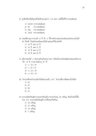 20
25. รูปสี่เหลี่ยมจัตุรัสรูปหนึ่งมีเส้นรอบรูปยาว 1.8 เมตร จะมีพื้นที่กี่ตารางเซนติเมตร
1) 0.2025 ตารางเซนติเมตร
2) 90 ตารางเซนติเมตร
3) 360 ตารางเซนติเมตร
4) 2,025 ตารางเซนติเมตร
26. ปอนด์มีอายุมากกว่าแปูง 4 ปี อีก 3 ปีข้างหน้าอายุของปอนด์และแปูงจะรวมกันได้
30 ปีพอดี ปัจจุบันปอนด์และแปูงมีอายุคนละกี่ปีตามลาดับ
1) 14 ปี และ 10 ปี
2) 15 ปี และ 11 ปี
3) 16 ปี และ 12 ปี
4) 18 ปี และ 14 ปี
27. เมื่อกาหนดให้ x เป็นอายุปัจจุบันของกานดา ข้อใดเป็นประโยคสัญลักษณ์แทนข้อความ
“อีก 10 ปี กานดาจะมีอายุ 47 ปี”
1) x – 10 = 47
2) x - 10 = 57
3) x + 10 = 47
4) x + 10 = 57
28. “จานวนคี่สามจานวนเรียงกันมีผลรวมเป็น 141” จานวนที่มากที่สุดตรงกับข้อใด
1) 45
2) 47
3) 49
4) 51
29. อรวรรณมีเหรียญสิบบาทและเหรียญห้าบาทรวมกันอยู่ 20 เหรียญ คิดเป็นเงินทั้งสิ้น
135 บาท อรวรรณมีเหรียญสิบบาททั้งหมดกี่เหรียญ
1) 18 เหรียญ
2) 15 เหรียญ
3) 13 เหรียญ
4) 7 เหรียญ
 