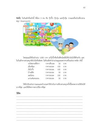 63
ข้อที่2. ในวันเด็กที่จะถึงนี้ พี่น้อง 3 คน คือ ปฺุกปิ๊ก ปฺุกปุุน และปฺุกปุูม วางแผนที่จะไปเที่ยวสวน
สนุก Dreamworld
โดยคุณแม่ให้เงินจานวน 1,000 บาท แก่ปฺุกปิ๊กซึ่งเป็นพี่คนโตเพื่อให้นาเงินไปใช้ด้วยกัน และ
ในวันเด็กทางสวนสนุกจัดโปรโมชั่นพิเศษ ไม่ต้องเสียค่าผ่านประตูและลดราคาเครื่องเล่นบางชนิด ดังนี้
รถไฟเหาะตีลังกา ราคาเที่ยวละ 50 บาท
เมืองหิมะ ราคารอบละ 150 บาท
เรือไวกิ้ง ราคารอบละ 100 บาท
บ้านผีสิง ราคารอบละ 50 บาท
เฮอริเคน ราคารอบละ 100 บาท
แกรนด์แคนยอน ราคารอบละ 50 บาท
ให้นักเรียนช่วยวางแผนและคานวณค่าใช้จ่ายในการเที่ยวสวนสนุกครั้งนี้โดยพยายามใช้เงินให้
มากที่สุด และให้ได้หลากหลายวิธีมากที่สุด
วิธีคิด
………………………………………………..………………………………………………………………………….………………
………………………………………………..………………………………………………………………………….………………
………………………………………………..………………………………………………………………………….………………
………………………………………………..………………………………………………………………………….………………
………………………………………………..………………………………………………………………………….………………
………………………………………………..………………………………………………………………………….………………
………………………………………………..………………………………………………………………………….………………
………………………………………………..………………………………………………………………………….………………
………………………………………………..………………………………………………………………………….………………
 
