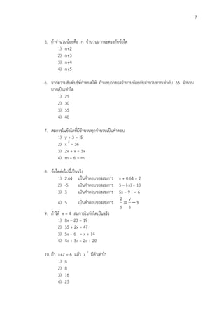 7
5. ถ้าจานวนน้อยคือ n จานวนมากจะตรงกับข้อใด
1) n+2
2) n+3
3) n+4
4) n+5
6. จากความสัมพันธ์ที่กาหนดให้ ถ้าผลบวกของจานวนน้อยกับจานวนมากเท่ากับ 65 จานวน
มากเป็นเท่าใด
1) 25
2) 30
3) 35
4) 40
7. สมการในข้อใดที่มีจานวนทุกจานวนเป็นคาตอบ
1) y + 3 = -5
2) x 2
= 36
3) 2x + x = 3x
4) m + 6 = m
8. ข้อใดต่อไปนี้เป็นจริง
1) 2.64 เป็นคาตอบของสมการ x + 0.64 = 2
2) -5 เป็นคาตอบของสมการ 5 – (-x) = 10
3) 3 เป็นคาตอบของสมการ 5x – 9 = 6
4) 5 เป็นคาตอบของสมการ 3
5
y
5
2

9. ถ้าให้ x = 4 สมการในข้อใดเป็นจริง
1) 8x – 23 = 19
2) 35 + 2x = 47
3) 5x – 6 = x + 14
4) 4x + 3x = 2x + 20
10. ถ้า x+2 = 6 แล้ว x 2
มีค่าเท่าไร
1) 4
2) 8
3) 16
4) 25
 