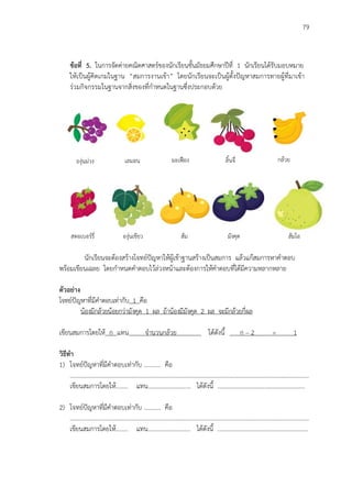 79
ข้อที่ 5. ในการจัดค่ายคณิตศาสตร์ของนักเรียนชั้นมัธยมศึกษาปีที่ 1 นักเรียนได้รับมอบหมาย
ให้เป็นผู้คิดเกมในฐาน “สมการงานเข้า” โดยนักเรียนจะเป็นผู้ตั้งปัญหาสมการทายผู้ที่มาเข้า
ร่วมกิจกรรมในฐานจากสิ่งของที่กาหนดในฐานซึ่งประกอบด้วย
นักเรียนจะต้องสร้างโจทย์ปัญหาให้ผู้เข้าฐานสร้างเป็นสมการ แล้วแก้สมการหาคาตอบ
พร้อมเขียนเฉลย โดยกาหนดคาตอบไว้ล่วงหน้าและต้องการให้คาตอบที่ได้มีความหลากหลาย
ตัวอย่าง
โจทย์ปัญหาที่มีคาตอบเท่ากับ 1 คือ
น้องมีกล้วยน้อยกว่ามังคุด 1 ผล ถ้าน้องมีมังคุด 2 ผล จะมีกล้วยกี่ผล
พ
เขียนสมการโดยให้ ก แทน จานวนกล้วย ได้ดังนี้ ก – 2 = 1
1
วิธีทา
1) โจทย์ปัญหาที่มีคาตอบเท่ากับ ........... คือ
.………………………………..………………….…………………………………………….………………………………………
เขียนสมการโดยให้........ แทน............................ ได้ดังนี้ .........................................................
2) โจทย์ปัญหาที่มีคาตอบเท่ากับ ........... คือ
.………………………………..………………….…………………………………………….………………………………………
เขียนสมการโดยให้........ แทน............................ ได้ดังนี้ ...........................................................
เลมอนองุ่นม่วง มะเฟือง ลิ้นจี่ กล้วย
สตอเบอร์รี่ องุ่นเขียว ส้ม มังคุด ส้มโอ
 
