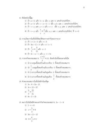 8
11. ข้อใดต่อไปนี้ผิด
1) ถ้า a = b แล้ว b = a เมื่อ a และ b แทนจานวนจริงใดๆ
2) ถ้า a = b แล้ว c – a = b – c เมื่อ a, b และ c แทนจานวนจริงใดๆ
3) ถ้า x = y และ y = z แล้ว x = z เมื่อ x, y และ z แทนจานวนจริงใดๆ
4) ถ้า x = y แล้ว
z
y
z
x
 เมื่อ x, y และ z แทนจานวนจริงใดๆ ที่ z ≠ 0
12. การแก้สมการในข้อใดใช้สมบัติของการเท่ากันของการบวก
1) ถ้า x + 2 = 5 แล้ว x = 3
2) ถ้า 3(x + 1) = 3 แล้ว x + 1 = 1
3) ถ้า
15
9
x
5
3
 แล้ว x = 1
4) ถ้า 5x = y - 1 แล้ว y - 1 = 5x
13. การหาคาตอบของสมการ 10
2
5x


ต้องดาเนินขั้นตอนตามข้อใด
1) นา 2 มาคูณทั้งสองข้างแล้วบวกด้วย 5 ทั้งสองข้างของสมการ
2) นา
2
1
มาคูณทั้งสองข้างแล้วบวกด้วย 5 ทั้งสองข้างของสมการ
3) นา 5 มาบวกทั้งสองข้างแล้วคูณด้วย 2 ทั้งสองข้างของสมการ
4) นา 5 มาบวกทั้งสองข้างแล้วคูณด้วย
2
1
ทั้งสองข้างของสมการ
14. คาตอบของสมการในข้อใดมีค่าน้อยที่สุด
1) 3x - 4 = 5(x - 2)
2) 3x + 15 = 27
3)
x3
20
9
6

4) 8x - 5 = 35
15. สมการในข้อใดมีคาตอบเท่ากับคาตอบของสมการ 3x – 1 = 8
1) 5 - x = 8
2) 4
3
5
x 
3) 3(x + 1) = 12
4) 1x
3
4
3 
 