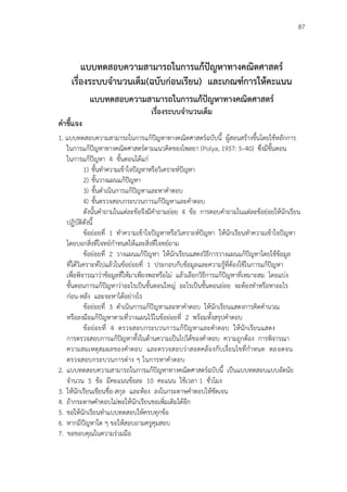87
แบบทดสอบความสามารถในการแก้ปัญหาทางคณิตศาสตร์
เรื่องระบบจานวนเต็ม(ฉบับก่อนเรียน) และเกณฑ์การให้คะแนน
แบบทดสอบความสามารถในการแก้ปัญหาทางคณิตศาสตร์
เรื่องระบบจานวนเต็ม
คาชี้แจง
1. แบบทดสอบความสามารถในการแก้ปัญหาทางคณิตศาสตร์ฉบับนี้ ผู้สอนสร้างขึ้นโดยใช้หลักการ
ในการแก้ปัญหาทางคณิตศาสตร์ตามแนวคิดของโพลยา (Polya, 1957: 5–40) ซึ่งมีขั้นตอน
ในการแก้ปัญหา 4 ขั้นตอนได้แก่
1) ขั้นทาความเข้าใจปัญหาหรือวิเคราะห์ปัญหา
2) ขั้นวางแผนแก้ปัญหา
3) ขั้นดาเนินการแก้ปัญหาและหาคาตอบ
4) ขั้นตรวจสอบกระบวนการแก้ปัญหาและคาตอบ
ดังนั้นคาถามในแต่ละข้อจึงมีคาถามย่อย 4 ข้อ การตอบคาถามในแต่ละข้อย่อยให้นักเรียน
ปฏิบัติดังนี้
ข้อย่อยที่ 1 ทาความเข้าใจปัญหาหรือวิเคราะห์ปัญหา ให้นักเรียนทาความเข้าใจปัญหา
โดยบอกสิ่งที่โจทย์กาหนดให้และสิ่งที่โจทย์ถาม
ข้อย่อยที่ 2 วางแผนแก้ปัญหา ให้นักเรียนแสดงวิธีการวางแผนแก้ปัญหาโดยใช้ข้อมูล
ที่ได้วิเคราะห์ไปแล้วในข้อย่อยที่ 1 ประกอบกับข้อมูลและความรู้ที่ต้องใช้ในการแก้ปัญหา
เพื่อพิจารณาว่าข้อมูลที่ให้มาเพียงพอหรือไม่ แล้วเลือกวิธีการแก้ปัญหาที่เหมาะสม โดยแบ่ง
ขั้นตอนการแก้ปัญหาว่าอะไรเป็นขั้นตอนใหญ่ อะไรเป็นขั้นตอนย่อย จะต้องทาหรือหาอะไร
ก่อน-หลัง และจะหาได้อย่างไร
ข้อย่อยที่ 3 ดาเนินการแก้ปัญหาและหาคาตอบ ให้นักเรียนแสดงการคิดคานวณ
หรือลงมือแก้ปัญหาตามที่วางแผนไว้ในข้อย่อยที่ 2 พร้อมทั้งสรุปคาตอบ
ข้อย่อยที่ 4 ตรวจสอบกระบวนการแก้ปัญหาและคาตอบ ให้นักเรียนแสดง
การตรวจสอบการแก้ปัญหาทั้งในด้านความเป็นไปได้ของคาตอบ ความถูกต้อง การพิจารณา
ความสมเหตุสมผลของคาตอบ และตรวจสอบว่าสอดคล้องกับเงื่อนไขที่กาหนด ตลอดจน
ตรวจสอบกระบวนการต่าง ๆ ในการหาคาตอบ
2. แบบทดสอบความสามารถในการแก้ปัญหาทางคณิตศาสตร์ฉบับนี้ เป็นแบบทดสอบแบบอัตนัย
จานวน 5 ข้อ มีคะแนนข้อละ 10 คะแนน ใช้เวลา 1 ชั่วโมง
3. ให้นักเรียนเขียนชื่อ-สกุล และห้อง ลงในกระดาษคาตอบให้ชัดเจน
4. ถ้ากระดาษคาตอบไม่พอให้นักเรียนขอเพิ่มเติมได้อีก
5. ขอให้นักเรียนทาแบบทดสอบให้ครบทุกข้อ
6. หากมีปัญหาใด ๆ ขอให้สอบถามครูคุมสอบ
7. ขอขอบคุณในความร่วมมือ
 