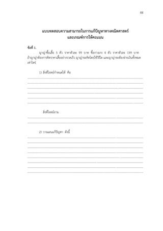 88
แบบทดสอบความสามารถในการแก้ปัญหาทางคณิตศาสตร์
และเกณฑ์การให้คะแนน
ข้อที่ 1.
ญาญ่าซื้อเสื้อ 5 ตัว ราคาตัวละ 99 บาท ซื้อกางเกง 4 ตัว ราคาตัวละ 199 บาท
ถ้าญาญ่าต้องการคิดราคาเสื้ออย่างรวดเร็ว ญาญ่าจะคิดโดยใช้วิธีใด และญาญ่าจะต้องจ่ายเงินทั้งหมด
เท่าไหร่
1) สิ่งที่โจทย์กาหนดให้ คือ
...................................................................................................................................................................
...................................................................................................................................................................
...................................................................................................................................................................
...................................................................................................................................................................
...................................................................................................................................................................
...................................................................................................................................................................
สิ่งที่โจทย์ถาม
...................................................................................................................................................................
...................................................................................................................................................................
2) วางแผนแก้ปัญหา ดังนี้
...................................................................................................................................................................
...................................................................................................................................................................
...................................................................................................................................................................
...................................................................................................................................................................
...................................................................................................................................................................
...................................................................................................................................................................
...................................................................................................................................................................
...................................................................................................................................................................
 