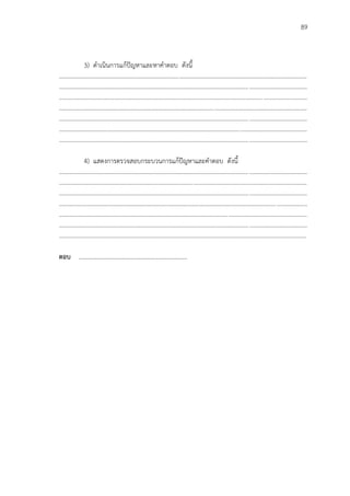 89
3) ดาเนินการแก้ปัญหาและหาคาตอบ ดังนี้
...................................................................................................................................................................
...................................................................................................................................................................
...................................................................................................................................................................
...................................................................................................................................................................
...................................................................................................................................................................
...................................................................................................................................................................
...................................................................................................................................................................
4) แสดงการตรวจสอบกระบวนการแก้ปัญหาและคาตอบ ดังนี้
...................................................................................................................................................................
...................................................................................................................................................................
...................................................................................................................................................................
...................................................................................................................................................................
...................................................................................................................................................................
...................................................................................................................................................................
...................................................................................................................................................................
ตอบ ………………………………………………………………
 