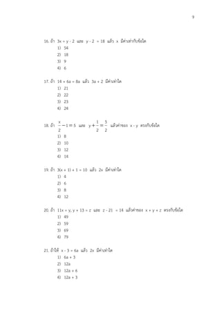 9
16. ถ้า 3x = y - 2 และ y - 2 = 18 แล้ว x มีค่าเท่ากับข้อใด
1) 54
2) 18
3) 9
4) 6
17. ถ้า 14 + 6a = 8a แล้ว 3a + 2 มีค่าเท่าใด
1) 21
2) 22
3) 23
4) 24
18. ถ้า 51
2
x
 และ
2
5
2
1
y  แล้วค่าของ x - y ตรงกับข้อใด
1) 8
2) 10
3) 12
4) 14
19. ถ้า 3(x + 1) + 1 = 10 แล้ว 2x มีค่าเท่าใด
1) 4
2) 6
3) 8
4) 12
20. ถ้า 11x = y, y + 13 = z และ z - 21 = 14 แล้วค่าของ x + y + z ตรงกับข้อใด
1) 49
2) 59
3) 69
4) 79
21. ถ้าให้ x - 3 = 6a แล้ว 2x มีค่าเท่าใด
1) 6a + 3
2) 12a
3) 12a + 6
4) 12a + 3
 