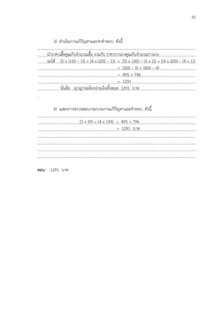 91
3) ดาเนินการแก้ปัญหาและหาคาตอบ ดังนี้
...................................................................................................................................................................
...................................................................................................................................................................
...................................................................................................................................................................
...................................................................................................................................................................
...................................................................................................................................................................
...................................................................................................................................................................
...................................................................................................................................................................
.
4) แสดงการตรวจสอบกระบวนการแก้ปัญหาและคาตอบ ดังนี้
...................................................................................................................................................................
...................................................................................................................................................................
...................................................................................................................................................................
...................................................................................................................................................................
...................................................................................................................................................................
...................................................................................................................................................................
...................................................................................................................................................................
ตอบ 1291 บาท
นาราคาเสื้อคูณกับจานวนเสื้อ รวมกับ ราคากางเกงคูณกับจานวนกางเกง
จะได้ [5 x (100 – 1)] + [4 x (200 – 1)] = [(5 x 100) – (5 x 1)] + [(4 x 200) – (4 x 1)]
= (500 – 5) + (800 – 4)
= 495 + 796
= 1291
นั่นคือ ญาญ่าจะต้องจ่ายเงินทั้งหมด 1291 บาท
(5 x 99) + (4 x 199) = 495 + 796
= 1291 บาท
 
