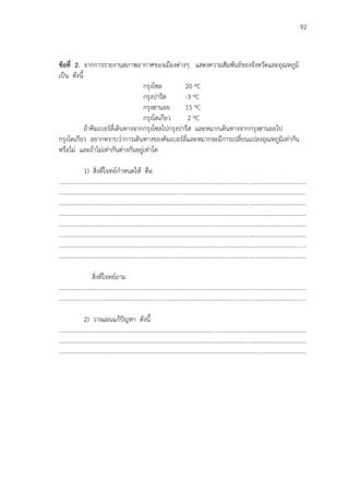 92
ข้อที่ 2. จากการรายงานสภาพอากาศของเมืองต่างๆ แสดงความสัมพันธ์ของจังหวัดและอุณหภูมิ
เป็น ดังนี้
กรุงโซล 20 ºC
กรุงปารีส -3 ºC
กรุงฮานอย 15 ºC
กรุงโตเกียว 2 ºC
ถ้าคิมเบอร์ลี่เดินทางจากกรุงโซลไปกรุงปารีส และหมากเดินทางจากกรุงฮานอยไป
กรุงโตเกียว อยากทราบว่าการเดินทางของคิมเบอร์ลี่และหมากจะมีการเปลี่ยนแปลงอุณหภูมิเท่ากัน
หรือไม่ และถ้าไม่เท่ากันต่างกันอยู่เท่าใด
1) สิ่งที่โจทย์กาหนดให้ คือ
...................................................................................................................................................................
...................................................................................................................................................................
...................................................................................................................................................................
...................................................................................................................................................................
...................................................................................................................................................................
...................................................................................................................................................................
...................................................................................................................................................................
...................................................................................................................................................................
สิ่งที่โจทย์ถาม
...................................................................................................................................................................
...................................................................................................................................................................
2) วางแผนแก้ปัญหา ดังนี้
...................................................................................................................................................................
...................................................................................................................................................................
...................................................................................................................................................................
 