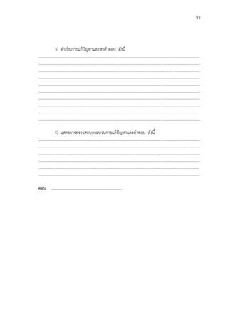 93
3) ดาเนินการแก้ปัญหาและหาคาตอบ ดังนี้
...................................................................................................................................................................
...................................................................................................................................................................
...................................................................................................................................................................
...................................................................................................................................................................
...................................................................................................................................................................
...................................................................................................................................................................
...................................................................................................................................................................
...................................................................................................................................................................
...................................................................................................................................................................
...................................................................................................................................................................
4) แสดงการตรวจสอบกระบวนการแก้ปัญหาและคาตอบ ดังนี้
...................................................................................................................................................................
...................................................................................................................................................................
...................................................................................................................................................................
...................................................................................................................................................................
...................................................................................................................................................................
...................................................................................................................................................................
ตอบ ………………………………………………………………
 