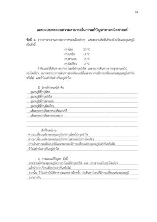 94
เฉลยแบบทดสอบความสามารถในการแก้ปัญหาทางคณิตศาสตร์
ข้อที่ 2. จากการรายงานสภาพอากาศของเมืองต่างๆ แสดงความสัมพันธ์ของจังหวัดและอุณหภูมิ
เป็นดังนี้
กรุงโซล 20 ºC
กรุงปารีส -3 ºC
กรุงฮานอย 15 ºC
กรุงโตเกียว 2 ºC
ถ้าคิมเบอร์ลี่เดินทางจากกรุงโซลไปกรุงปารีส และหมากเดินทางจากกรุงฮานอยไป
กรุงโตเกียว อยากทราบว่าการเดินทางของคิมเบอร์ลี่และหมากจะมีการเปลี่ยนแปลงอุณหภูมิเท่ากัน
หรือไม่ และถ้าไม่เท่ากันต่างกันอยู่เท่าใด
1) โจทย์กาหนดให้ คือ
...................................................................................................................................................................
...................................................................................................................................................................
...................................................................................................................................................................
...................................................................................................................................................................
...................................................................................................................................................................
...................................................................................................................................................................
...................................................................................................................................................................
...................................................................................................................................................................
สิ่งที่โจทย์ถาม
...................................................................................................................................................................
...................................................................................................................................................................
…………………………………………………………………………………………………………………………………………………
…………………………………………………………………………………………………………………………………………………
2) วางแผนแก้ปัญหา ดังนี้
...................................................................................................................................................................
...................................................................................................................................................................
...................................................................................................................................................................
…………………………………………………………………………………………………………………………………………………
อุณหภูมิที่กรุงโซล
อุณหภูมิที่กรุงปารีส
อุณหภูมิที่กรุงฮานอย
อุณหภูมิที่กรุงโตเกียว
เส้นทางการเดินทางของคิมเบอร์ลี่
เส้นทางการเดินทางของหมาก
ความเปลี่ยนแปลงของอุณหภูมิจากกรุงโซลไปกรุงปารีส
ความเปลี่ยนแปลงของอุณหภูมิจากกรุงฮานอยไปกรุงโตเกียว
การเดินทางของคิมเบอร์ลี่และหมากจะมีการเปลี่ยนแปลงอุณหภูมิเท่ากันหรือไม่
ถ้าไม่เท่ากันต่างกันอยู่เท่าใด
หาความต่างของอุณหภูมิจากกรุงโซลไปกรุงปารีส และ กรุงฮานอยไปกรุงโตเกียว
แล้วนามาเปรียบเทียบว่าเท่ากันหรือไม่
จากนั้น ถ้าไม่เท่ากันให้หาความแตกต่างอีกครั้ง ว่าเส้นทางไหนที่มีการเปลี่ยนแปลงอุณหภูมิ
มากกว่ากัน
 