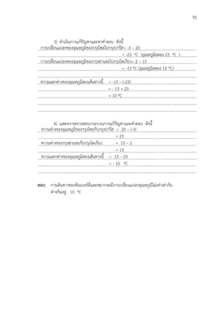 95
3) ดาเนินการแก้ปัญหาและหาคาตอบ ดังนี้
...................................................................................................................................................................
...................................................................................................................................................................
...................................................................................................................................................................
...................................................................................................................................................................
...................................................................................................................................................................
...................................................................................................................................................................
...................................................................................................................................................................
...................................................................................................................................................................
...................................................................................................................................................................
...................................................................................................................................................................
4) แสดงการตรวจสอบกระบวนการแก้ปัญหาและคาตอบ ดังนี้
...................................................................................................................................................................
...................................................................................................................................................................
...................................................................................................................................................................
...................................................................................................................................................................
...................................................................................................................................................................
...................................................................................................................................................................
…………………………………………………………………………………………………………………………………………………
ตอบ การเดินทางของคิมเบอร์ลี่และหมากจะมีการเปลี่ยนแปลงอุณหภูมิไม่เท่าเท่ากัน
ต่างกันอยู่ 10 ºC
การเปลี่ยนแปลงของอุณหภูมิของกรุงโซลไปกรุงปารีส= -3 – 20
= -23 ºC (อุณหภูมิลดลง 23 ºC )
การเปลี่ยนแปลงของอุณหภูมิของกรุงฮานอยไปกรุงโตเกียว= 2 – 15
= -13 ºC (อุณหภูมิลดลง 13 ºC)
ความแตกต่างของอุณหภูมิสองเส้นทางนี้ = -13 – (-23)
= - 13 + 23
= 10 ºC
ความต่างของอุณหภูมิของกรุงโซลกับกรุงปารีส = 20 – (-3)
= 23
ความต่างของกรุงฮานอยกับกรุงโตเกียว = 15 – 2
= 13
ความแตกต่างของอุณหภูมิสองเส้นทางนี้ = 13 – 23
= - 10 ºC
 