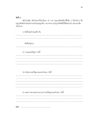 96
ข้อที่ 3.
ส้มร้านเจ้จุ๋ม ติดปูายขายกิโลกรัมละ 30 บาท ครูนวลทิพย์เลือกซื้อส้ม 5 กิโลกรัม 8 ขีด
ครูนวลทิพย์จ่ายเงินอย่างรวดเร็วและถูกต้อง อยากทราบว่าครูนวลทิพย์มีวิธีคิดอย่างไร และราคาส้ม
เป็นกี่บาท
1) สิ่งที่โจทย์กาหนดให้ คือ
...................................................................................................................................................................
...................................................................................................................................................................
สิ่งที่โจทย์ถาม
...................................................................................................................................................................
2) วางแผนแก้ปัญหา ดังนี้
...................................................................................................................................................................
...................................................................................................................................................................
...................................................................................................................................................................
...................................................................................................................................................................
3) ดาเนินการแก้ปัญหาและหาคาตอบ ดังนี้
...................................................................................................................................................................
...................................................................................................................................................................
...................................................................................................................................................................
...................................................................................................................................................................
...................................................................................................................................................................
4) แสดงการตรวจสอบกระบวนการแก้ปัญหาและคาตอบ ดังนี้
...................................................................................................................................................................
...................................................................................................................................................................
...................................................................................................................................................................
ตอบ ………………………………………………………………
 