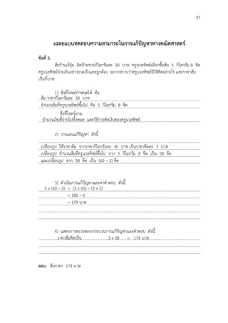 97
เฉลยแบบทดสอบความสามารถในการแก้ปัญหาทางคณิตศาสตร์
ข้อที่ 3.
ส้มร้านเจ้จุ๋ม ติดปูายขายกิโลกรัมละ 30 บาท ครูนวลทิพย์เลือกซื้อส้ม 5 กิโลกรัม 8 ขีด
ครูนวลทิพย์จ่ายเงินอย่างรวดเร็วและถูกต้อง อยากทราบว่าครูนวลทิพย์มีวิธีคิดอย่างไร และราคาส้ม
เป็นกี่บาท
1) สิ่งที่โจทย์กาหนดให้ คือ
...................................................................................................................................................................
...................................................................................................................................................................
สิ่งที่โจทย์ถาม
...................................................................................................................................................................
2) วางแผนแก้ปัญหา ดังนี้
...................................................................................................................................................................
...................................................................................................................................................................
...................................................................................................................................................................
...................................................................................................................................................................
3) ดาเนินการแก้ปัญหาและหาคาตอบ ดังนี้
...................................................................................................................................................................
...................................................................................................................................................................
...................................................................................................................................................................
...................................................................................................................................................................
...................................................................................................................................................................
4) แสดงการตรวจสอบกระบวนการแก้ปัญหาและคาตอบ ดังนี้
...................................................................................................................................................................
...................................................................................................................................................................
...................................................................................................................................................................
ตอบ ส้มราคา 174 บาท
ส้ม ราคากิโลกรัมละ 30 บาท
จานวนส้มที่ครูนวลทิพย์ซื้อไป คือ 5 กิโลกรัม 8 ขีด
จานวนเงินที่จ่ายไปทั้งหมด และวิธีการคิดเงินของครูนวลทิพย์
เปลี่ยนรูป ให้ราคาส้ม จากราคากิโลกรัมละ 30 บาท เป็นราคาขีดละ 3 บาท
เปลี่ยนรูป จานวนส้มที่ครูนวลทิพย์ซื้อไป จาก 5 กิโลกรัม 8 ขีด เป็น 58 ขีด
และเปลี่ยนรูป จาก 58 ขีด เป็น (60 – 2) ขีด
3 x (60 – 2) = (3 x 60) – (3 x 2)
= 180 – 6
= 174 บาท
ราคาส้มคิดเป็น 3 x 58 = 174 บาท
 