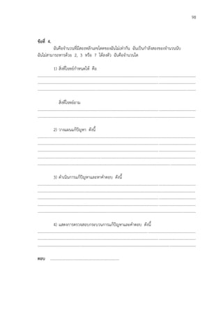 98
ข้อที่ 4.
ฉันคือจานวนที่มีสองหลักเลขโดดของฉันไม่เท่ากัน ฉันเป็นกาลังสองของจานวนนับ
ฉันไม่สามารถหารด้วย 2, 3 หรือ 7 ได้ลงตัว ฉันคือจานวนใด
1) สิ่งที่โจทย์กาหนดให้ คือ
...................................................................................................................................................................
...................................................................................................................................................................
...................................................................................................................................................................
สิ่งที่โจทย์ถาม
...................................................................................................................................................................
..................................................................................................................................................................
2) วางแผนแก้ปัญหา ดังนี้
...................................................................................................................................................................
...................................................................................................................................................................
...................................................................................................................................................................
...................................................................................................................................................................
...................................................................................................................................................................
3) ดาเนินการแก้ปัญหาและหาคาตอบ ดังนี้
...................................................................................................................................................................
...................................................................................................................................................................
...................................................................................................................................................................
...................................................................................................................................................................
...................................................................................................................................................................
4) แสดงการตรวจสอบกระบวนการแก้ปัญหาและคาตอบ ดังนี้
...................................................................................................................................................................
...................................................................................................................................................................
...................................................................................................................................................................
ตอบ ………………………………………………………………
 
