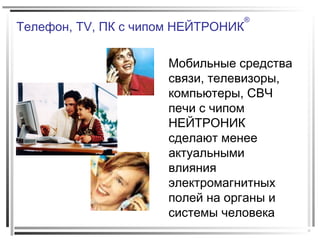Телефон, TV, ПК с чипом НЕЙТРОНИК
®
Мобильные средства
связи, телевизоры,
компьютеры, СВЧ
печи с чипом
НЕЙТРОНИК
сделают менее
актуальными
влияния
электромагнитных
полей на органы и
системы человека
 