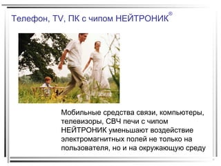 Телефон, TV, ПК с чипом НЕЙТРОНИК
®
Мобильные средства связи, компьютеры,
телевизоры, СВЧ печи с чипом
НЕЙТРОНИК уменьшают воздействие
электромагнитных полей не только на
пользователя, но и на окружающую среду
 