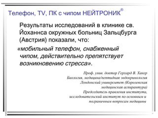 Телефон, TV, ПК с чипом НЕЙТРОНИК
®
Результаты исследований в клинике св.
Йоханнса окружных больниц Зальцбурга
(Австрия) показали, что:
«мобильный телефон, снабженный
чипом, действительно препятствует
возникновению стресса».
Проф. унив. доктор Герхард В. Хакер
Биология, медицина/пептидная эндокринология
Лондонский университет (Королевская
медицинская аспирантура)
Председатель правления института,
исследовательский институт по основным и
пограничным вопросам медицины
 