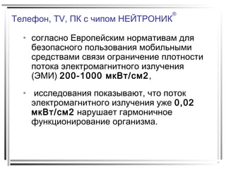 Телефон, TV, ПК с чипом НЕЙТРОНИК
®
• согласно Европейским нормативам для
безопасного пользования мобильными
средствами связи ограничение плотности
потока электромагнитного излучения
(ЭМИ) 200-1000 мкВт/см2,
• исследования показывают, что поток
электромагнитного излучения уже 0,02
мкВт/см2 нарушает гармоничное
функционирование организма.
 