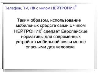 Телефон, TV, ПК с чипом НЕЙТРОНИК
®
Таким образом, использование
мобильных средств связи с чипом
НЕЙТРОНИК
®
сделает Европейские
нормативы для современных
устройств мобильной связи менее
опасными для человека.
 