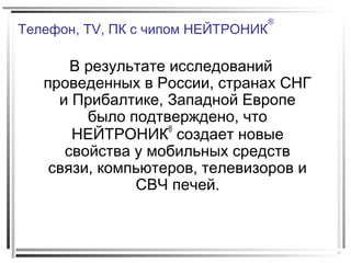 Телефон, TV, ПК с чипом НЕЙТРОНИК
®
В результате исследований
проведенных в России, странах СНГ
и Прибалтике, Западной Европе
было подтверждено, что
НЕЙТРОНИК®
создает новые
свойства у мобильных средств
связи, компьютеров, телевизоров и
СВЧ печей.
 