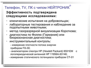 Телефон, TV, ПК с чипом НЕЙТРОНИК
®
Эффективность подтверждена
следующими исследованиями:
• клинические испытания на добровольцах;
• лабораторные тестирования и наблюдение за
подопытными животными;
• метод газоразрядной визуализации Короткова;
• диагностика по Фоллю (Германия) или
биорезонансная диагностика;
• инструментальный контроль:
- измерение плотности потока энергии
прибором П3-30;
- анализатором спектра HP (Hewlett Packard) 8591EM с
логопериодической антенной HP 11956A-93146;
- измерение статического потенциала прибором СТ-01
 