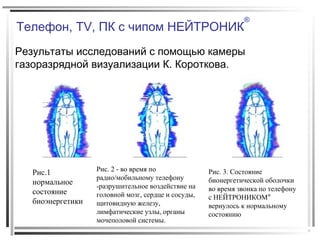 Телефон, TV, ПК с чипом НЕЙТРОНИК
®
Результаты исследований с помощью камеры
газоразрядной визуализации К. Короткова.
Рис.1
нормальное
состояние
биоэнергетики
Рис. 2 - во время по
радио/мобильному телефону
-разрушительное воздействие на
головной мозг, сердце и сосуды,
щитовидную железу,
лимфатические узлы, органы
мочеполовой системы.
Рис. 3. Состояние
бионергетической оболочки
во время звонка по телефону
с НЕЙТРОНИКОМ®
вернулось к нормальному
состоянию
 