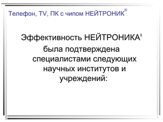Телефон, TV, ПК с чипом НЕЙТРОНИК
®
Эффективность НЕЙТРОНИКА®
была подтверждена
специалистами следующих
научных институтов и
учреждений:
 