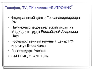 Телефон, TV, ПК с чипом НЕЙТРОНИК
®
• Федеральный центр Госсанэпиднадзора
РФ
• Научно-исследовательский институт
Медицины труда Российской Академии
Наук
• Государственный научный центр РФ,
институт Биофизики
• Госстандарт России
• ЗАО НИЦ «САМТЭС»
 