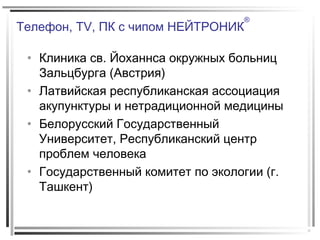 Телефон, TV, ПК с чипом НЕЙТРОНИК
®
• Клиника св. Йоханнса окружных больниц
Зальцбурга (Австрия)
• Латвийская республиканская ассоциация
акупунктуры и нетрадиционной медицины
• Белорусский Государственный
Университет, Республиканский центр
проблем человека
• Государственный комитет по экологии (г.
Ташкент)
 