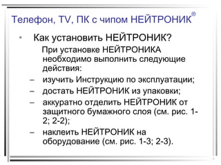 Телефон, TV, ПК с чипом НЕЙТРОНИК
®
• Как установить НЕЙТРОНИК?
При установке НЕЙТРОНИКА
необходимо выполнить следующие
действия:
– изучить Инструкцию по эксплуатации;
– достать НЕЙТРОНИК из упаковки;
– аккуратно отделить НЕЙТРОНИК от
защитного бумажного слоя (см. рис. 1-
2; 2-2);
– наклеить НЕЙТРОНИК на
оборудование (см. рис. 1-3; 2-3).
 