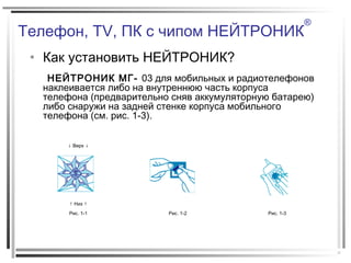 Телефон, TV, ПК с чипом НЕЙТРОНИК
®
• Как установить НЕЙТРОНИК?
НЕЙТРОНИК МГ- 03 для мобильных и радиотелефонов
наклеивается либо на внутреннюю часть корпуса
телефона (предварительно сняв аккумуляторную батарею)
либо снаружи на задней стенке корпуса мобильного
телефона (см. рис. 1-3).
↓ Верх ↓
↑ Низ ↑
Рис. 1-1 Рис. 1-2 Рис. 1-3
 