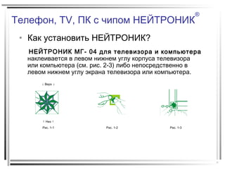 Телефон, TV, ПК с чипом НЕЙТРОНИК
®
• Как установить НЕЙТРОНИК?
НЕЙТРОНИК МГ- 04 для телевизора и компьютера
наклеивается в левом нижнем углу корпуса телевизора
или компьютера (см. рис. 2-3) либо непосредственно в
левом нижнем углу экрана телевизора или компьютера.
↓ Верх ↓
↑ Низ ↑
Рис. 1-1 Рис. 1-2 Рис. 1-3
 