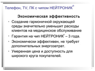 Телефон, TV, ПК с чипом НЕЙТРОНИК
®
Экономическая эффективность
• Создание гармоничной окружающей
среды значительно уменьшит расходы
клиентов на медицинское обслуживание
• Гарантия на чип НЕЙТРОНИК
®
– 3 года.
• Экономически эффективен, не требует
дополнительных энергозатрат.
• Умеренная цена и доступность для
широкого круга покупателей.
 