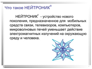 Что такое НЕЙТРОНИК
®
НЕЙТРОНИК
®
- устройство нового
поколения, предназначенное для мобильных
средств связи, телевизоров, компьютеров,
микроволновых печей уменьшает действие
электромагнитных излучений на окружающую
среду и человека.
 