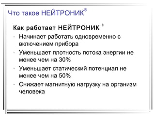 Что такое НЕЙТРОНИК
®
Как работает НЕЙТРОНИК
®
- Начинает работать одновременно с
включением прибора
- Уменьшает плотность потока энергии не
менее чем на 30%
- Уменьшает статический потенциал не
менее чем на 50%
- Снижает магнитную нагрузку на организм
человека
 