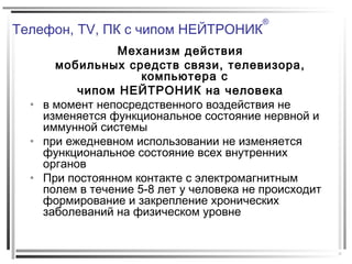 Телефон, TV, ПК с чипом НЕЙТРОНИК
®
Механизм действия
мобильных средств связи, телевизора,
компьютера с
чипом НЕЙТРОНИК на человека
• в момент непосредственного воздействия не
изменяется функциональное состояние нервной и
иммунной системы
• при ежедневном использовании не изменяется
функциональное состояние всех внутренних
органов
• При постоянном контакте с электромагнитным
полем в течение 5-8 лет у человека не происходит
формирование и закрепление хронических
заболеваний на физическом уровне
 