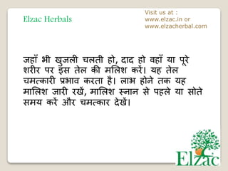 Elzac Herbals
Visit us at :
www.elzac.in or
www.elzacherbal.com
जहाँ भी खुजली चलती हो, दाद हो वहाँ या पूरे
शरीर पर इस तेल की र्भलश करें। यह तेल
चर्त्कारी प्रभाव करता है। लाभ होने तक यह
र्ाभलश जारी रखें, र्ाभलश स्नान से पहले या सोते
सर्य करें और चर्त्कार देखें।
 