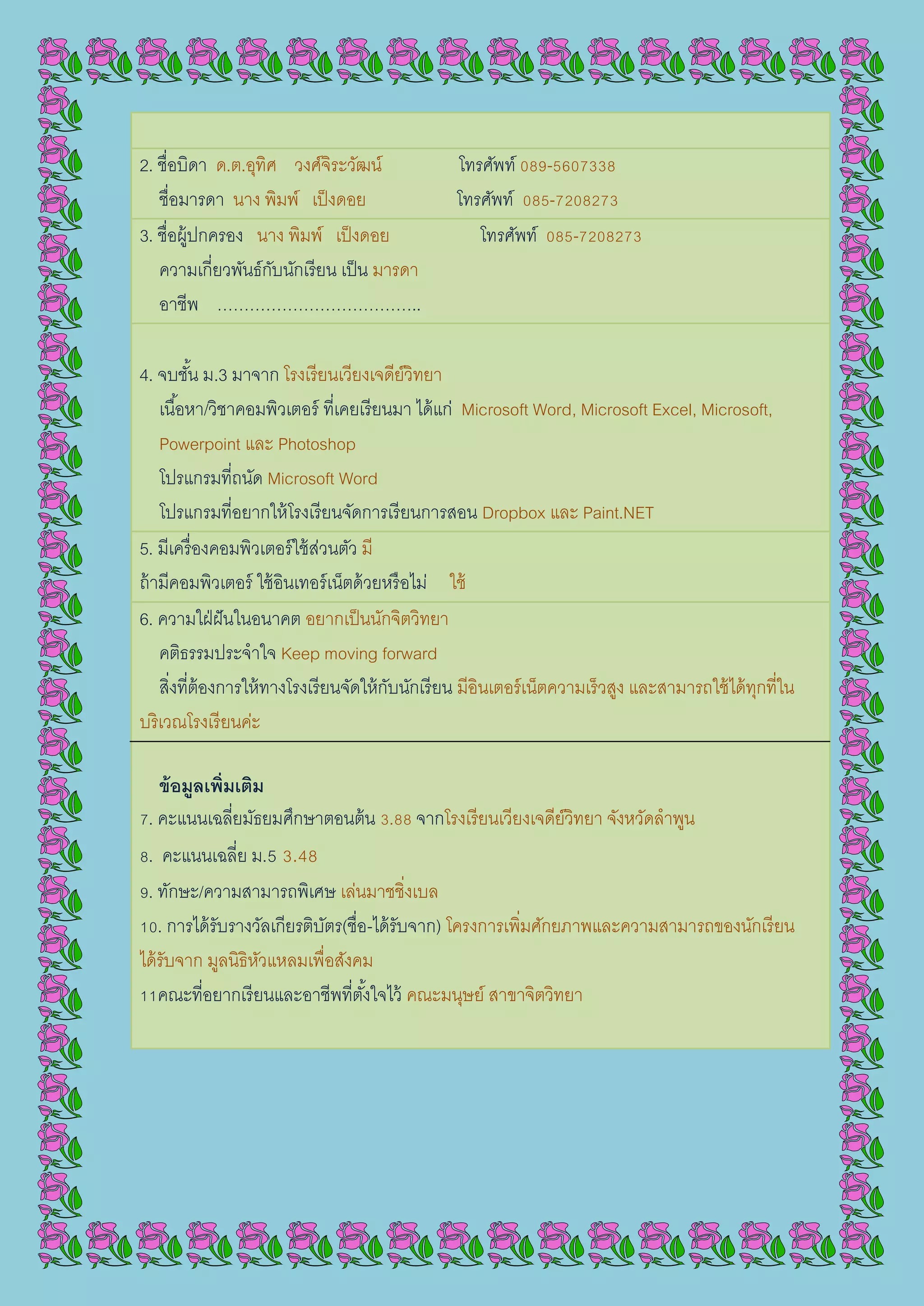 2. ชื่อบิดา ด.ต.อุทิศ วงศ์จิระวัฒน์ โทรศัพท์ 089-5607338
ชื่อมารดา นาง พิมพ์ เป็งดอย โทรศัพท์ 085-7208273
3. ชื่อผู้ปกครอง นาง พิมพ์ เป็งดอย โทรศัพท์ 085-7208273
ความเกี่ยวพันธ์กับนักเรียน เป็น มารดา
อาชีพ ………………………………..
4. จบชั้น ม.3 มาจาก โรงเรียนเวียงเจดีย์วิทยา
เนื้อหา/วิชาคอมพิวเตอร์ ที่เคยเรียนมา ได้แก่ Microsoft Word, Microsoft Excel, Microsoft,
Powerpoint และ Photoshop
โปรแกรมที่ถนัด Microsoft Word
โปรแกรมที่อยากให้โรงเรียนจัดการเรียนการสอน Dropbox และ Paint.NET
5. มีเครื่องคอมพิวเตอร์ใช้ส่วนตัว มี
ถ้ามีคอมพิวเตอร์ ใช้อินเทอร์เน็ตด้วยหรือไม่ ใช้
6. ความใฝ่ฝันในอนาคต อยากเป็นนักจิตวิทยา
คติธรรมประจาใจ Keep moving forward
สิ่งที่ต้องการให้ทางโรงเรียนจัดให้กับนักเรียน มีอินเตอร์เน็ตความเร็วสูง และสามารถใช้ได้ทุกที่ใน
บริเวณโรงเรียนค่ะ
ข้อมูลเพิ่มเติม
7. คะแนนเฉลี่ยมัธยมศึกษาตอนต้น 3.88 จากโรงเรียนเวียงเจดีย์วิทยา จังหวัดลาพูน
8. คะแนนเฉลี่ย ม.5 3.48
9. ทักษะ/ความสามารถพิเศษ เล่นมาชชิ่งเบล
10. การได้รับรางวัลเกียรติบัตร(ชื่อ-ได้รับจาก) โครงการเพิ่มศักยภาพและความสามารถของนักเรียน
ได้รับจาก มูลนิธิหัวแหลมเพื่อสังคม
11คณะที่อยากเรียนและอาชีพที่ตั้งใจไว้ คณะมนุษย์ สาขาจิตวิทยา
 