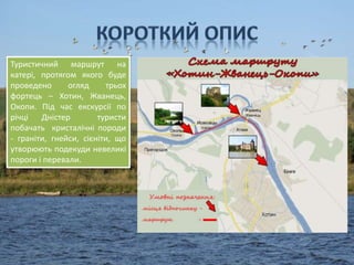 Туристичний маршрут на
катері, протягом якого буде
проведено огляд трьох
фортець – Хотин, Жванець,
Окопи. Під час екскурсії по
річці Дністер туристи
побачать кристалічні породи
- граніти, гнейси, сієніти, що
утворюють подекуди невеликі
пороги і перевали.
 