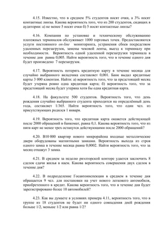 4.15. Известно, что в среднем 5% студентов носят очки, а 3% носят
контактные линзы. Какова вероятность того, что из 200 студентов, сидящих в
аудитории: а) не менее 5 носят очки б) 5 носят контактные линзы?
4.16. Компания по установке и техническому обслуживанию
платежных терминалов обслуживает 1000 торговых точек. Предоставляются
услуги постоянного on-line мониторинга, устранения сбоев посредством
удаленных перезагрузок, замены чековой ленты, выезд к терминалу при
необходимости. Вероятность одной удаленной перезагрузки терминала в
течение дня равна 0,005. Найти вероятность того, что в течение одного дня
будет произведено 7 перезагрузок.
4.17. Вероятность потерять кредитную карту в течение месяца для
случайно выбранного вкладчика составляет 0,001. Банк выдал кредитные
карты 3 000 клиентам. Найти: а) вероятность того, что за предстоящий месяц
будет утеряна ровно одна кредитная карта; б) вероятность того, что за
предстоящий месяц будет утеряна хотя бы одна кредитная карта.
4.18. На факультете 500 студентов. Вероятность того, что день
рождения случайно выбранного студента приходится на определённый день
года, составляет 1/365. Найти вероятность того, что один чел. из
присутствующих родился 1 января.
4.19. Вероятность того, что кредитная карта окажется действующей
после 2000 обращений в банкомат, равна 0,1. Какова вероятность того, что из
пяти карт не менее трех останутся действующими после 2000 обращений?
4.20. В10 000 квартир нового микрорайона входные металлические
двери оборудованы магнитными замками. Вероятность выхода из строя
одного замка в течение месяца равна 0,0002. Найти вероятность того, что за
месяц откажут 3 замка.
4.21. В среднем за неделю риэлторской конторе удается заключить 8
сделок сдачи жилья в наем. Какова вероятность совершения двух сделок в
течение дня?
4.22. В подразделение Госавтоинспекции в среднем в течение дня
обращается 9 чел. для постановки на учет нового легкового автомобиля,
приобретенного в кредит. Какова вероятность того, что в течение дня будет
зарегистрировано более 10 автомобилей?
4.23. Как вы думаете в условиях примера 4.11, вероятность того, что в
группе из 18 студентов не будет ни одного совпадения дней рождения
больше 1/2, меньше 1/2 или равна 1/2?
 
