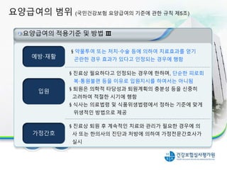 요양급여의 범위 (국민건강보험 요양급여의 기준에 관한 규칙 제5조)
12
요양급여의 적용기준 및 방법 Ⅲ
예방·재활
입원
가정간호
§ 진료상 퇴원 후 계속적인 치료와 관리가 필요한 경우에 의
사 또는 한의사의 진단과 처방에 의하여 가정전문간호사가
실시
§ 약물투여 또는 처치·수술 등에 의하여 치료효과를 얻기
곤란한 경우 효과가 있다고 인정되는 경우에 행함
§ 진료상 필요하다고 인정되는 경우에 한하며, 단순한 피로회
복·통원불편 등을 이유로 입원지시를 하여서는 아니됨
§ 퇴원은 의학적 타당성과 퇴원계획의 충분성 등을 신중히
고려하여 적절한 시기에 행함
§ 식사는 의료법령 및 식품위생법령에서 정하는 기준에 맞게
위생적인 방법으로 제공
 